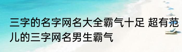 三字的名字网名大全霸气十足 超有范儿的三字网名男生霸气