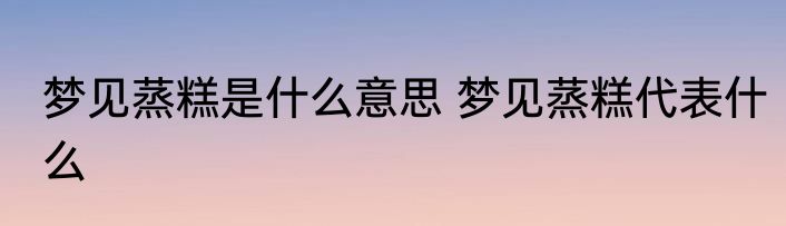 梦见蒸糕是什么意思 梦见蒸糕代表什么