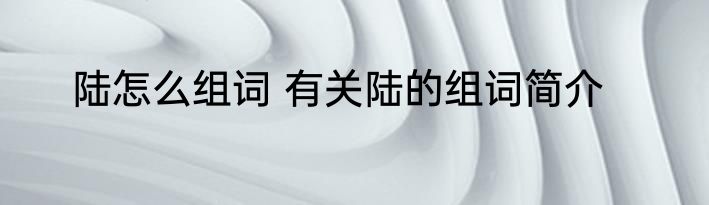 陆怎么组词 有关陆的组词简介