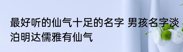 最好听的仙气十足的名字 男孩名字淡泊明达儒雅有仙气