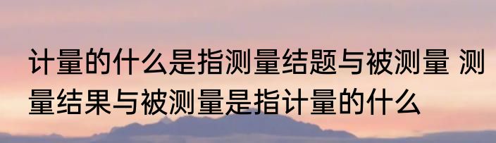 计量的什么是指测量结题与被测量 测量结果与被测量是指计量的什么