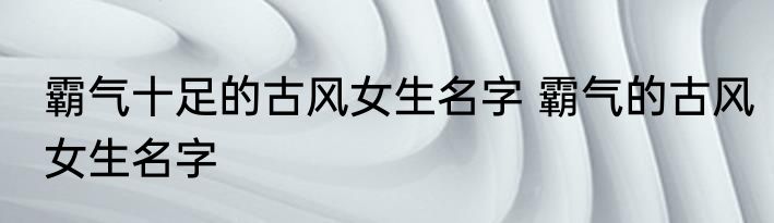 霸气十足的古风女生名字 霸气的古风女生名字