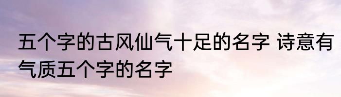 五个字的古风仙气十足的名字 诗意有气质五个字的名字