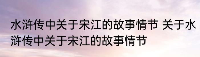 水浒传中关于宋江的故事情节 关于水浒传中关于宋江的故事情节