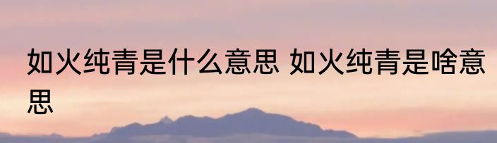 如火纯青是什么意思 如火纯青是啥意思