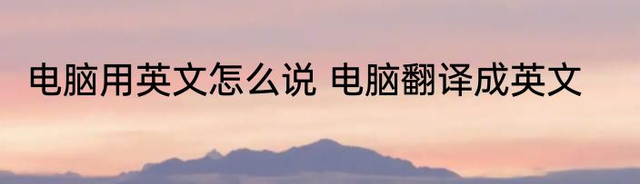 电脑用英文怎么说 电脑翻译成英文