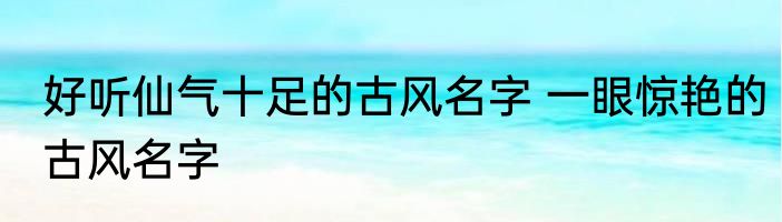 好听仙气十足的古风名字 一眼惊艳的古风名字