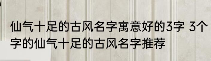 仙气十足的古风名字寓意好的3字 3个字的仙气十足的古风名字推荐