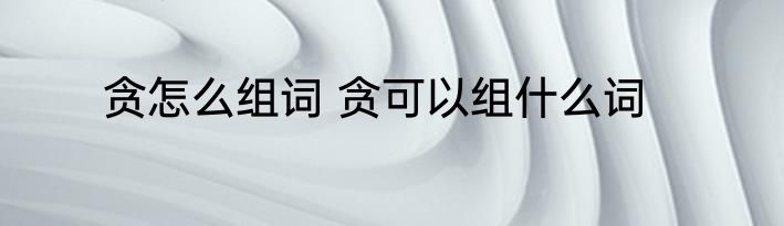 贪怎么组词 贪可以组什么词