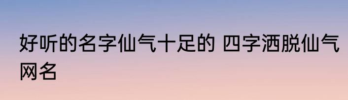好听的名字仙气十足的 四字洒脱仙气网名