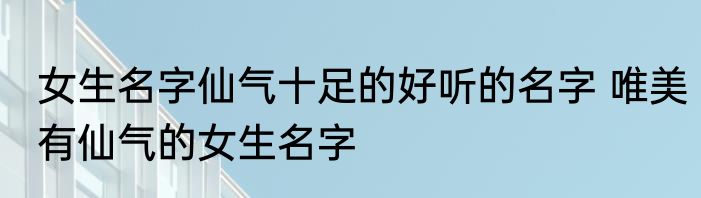 女生名字仙气十足的好听的名字 唯美有仙气的女生名字