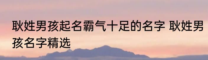 耿姓男孩起名霸气十足的名字 耿姓男孩名字精选
