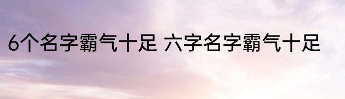 6个名字霸气十足 六字名字霸气十足