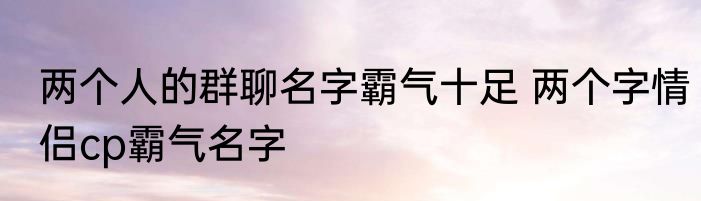 两个人的群聊名字霸气十足 两个字情侣cp霸气名字
