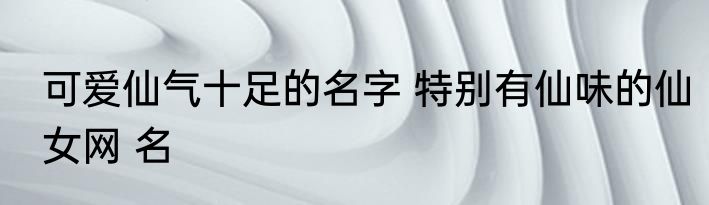 可爱仙气十足的名字 特别有仙味的仙女网 名