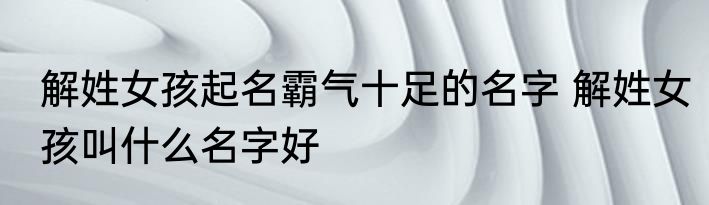 解姓女孩起名霸气十足的名字 解姓女孩叫什么名字好