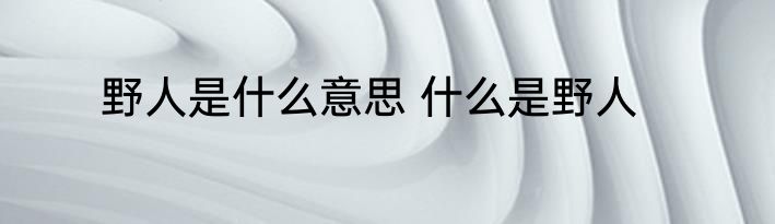 野人是什么意思 什么是野人