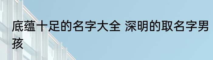 底蕴十足的名字大全 深明的取名字男孩