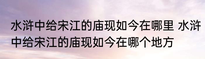 水浒中给宋江的庙现如今在哪里 水浒中给宋江的庙现如今在哪个地方