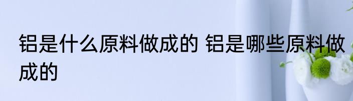铝是什么原料做成的 铝是哪些原料做成的