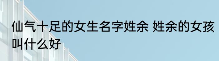仙气十足的女生名字姓余 姓余的女孩叫什么好