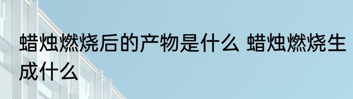 蜡烛燃烧后的产物是什么 蜡烛燃烧生成什么