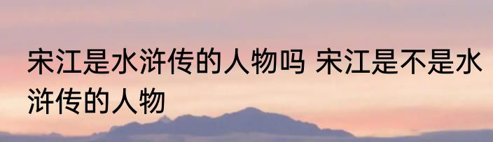 宋江是水浒传的人物吗 宋江是不是水浒传的人物