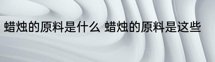 蜡烛的原料是什么 蜡烛的原料是这些