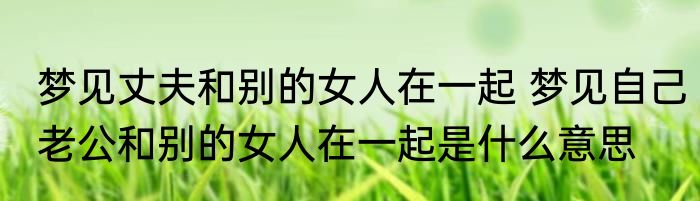 梦见丈夫和别的女人在一起 梦见自己老公和别的女人在一起是什么意思