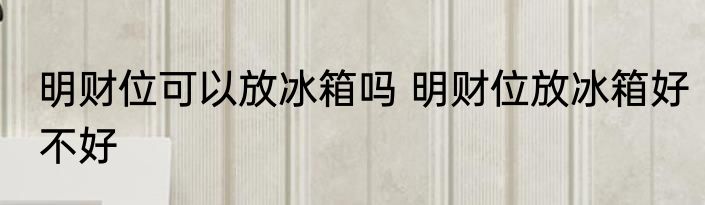 明财位可以放冰箱吗 明财位放冰箱好不好