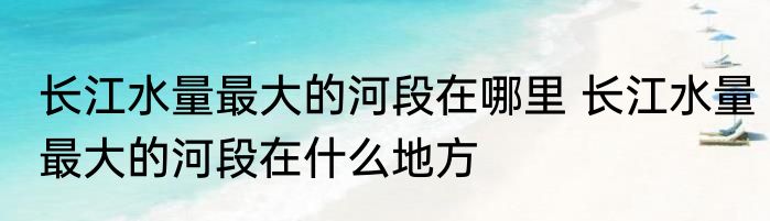 长江水量最大的河段在哪里 长江水量最大的河段在什么地方