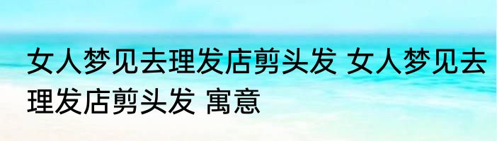 女人梦见去理发店剪头发 女人梦见去理发店剪头发 寓意