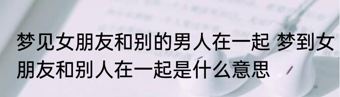 梦见女朋友和别的男人在一起 梦到女朋友和别人在一起是什么意思
