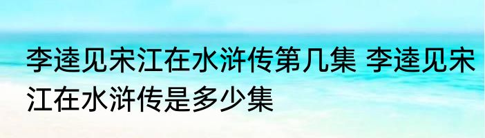 李逵见宋江在水浒传第几集 李逵见宋江在水浒传是多少集