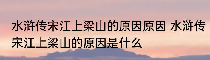 水浒传宋江上梁山的原因原因 水浒传宋江上梁山的原因是什么