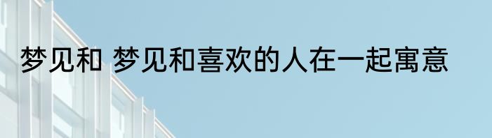 梦见和 梦见和喜欢的人在一起寓意