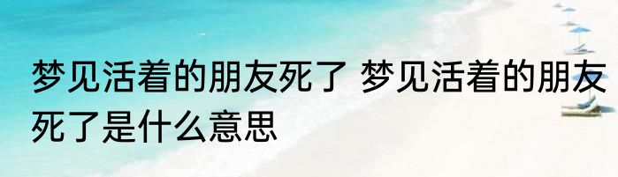 梦见活着的朋友死了 梦见活着的朋友死了是什么意思