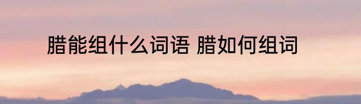 腊能组什么词语 腊如何组词