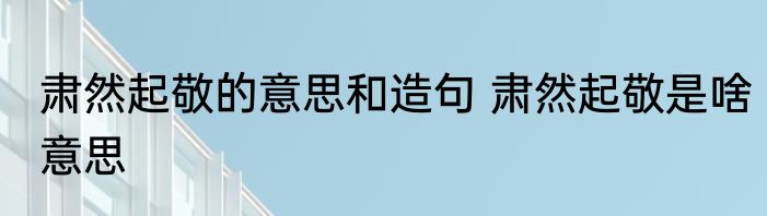 肃然起敬的意思和造句 肃然起敬是啥意思