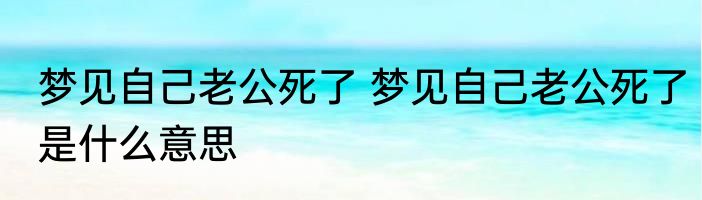 梦见自己老公死了 梦见自己老公死了是什么意思