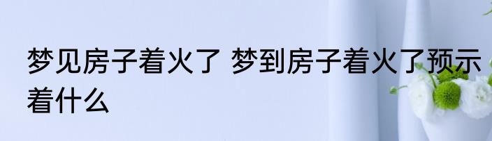 梦见房子着火了 梦到房子着火了预示着什么