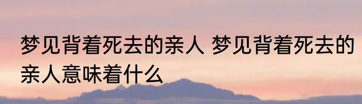 梦见背着死去的亲人 梦见背着死去的亲人意味着什么
