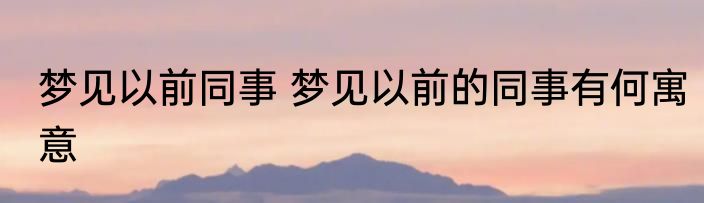 梦见以前同事 梦见以前的同事有何寓意