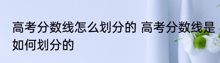 高考分数线怎么划分的 高考分数线是如何划分的