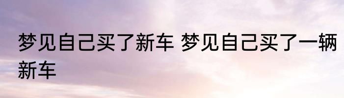 梦见自己买了新车 梦见自己买了一辆新车