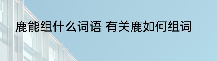 鹿能组什么词语 有关鹿如何组词