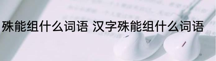 殊能组什么词语 汉字殊能组什么词语