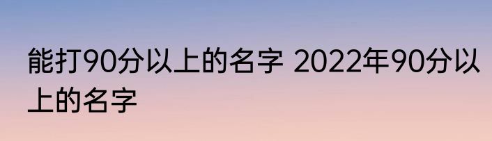 能打90分以上的名字 2022年90分以上的名字
