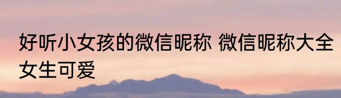 好听小女孩的微信昵称 微信昵称大全女生可爱