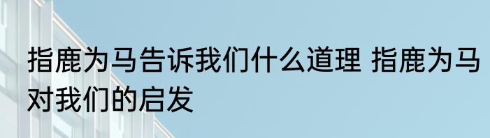 指鹿为马告诉我们什么道理 指鹿为马对我们的启发